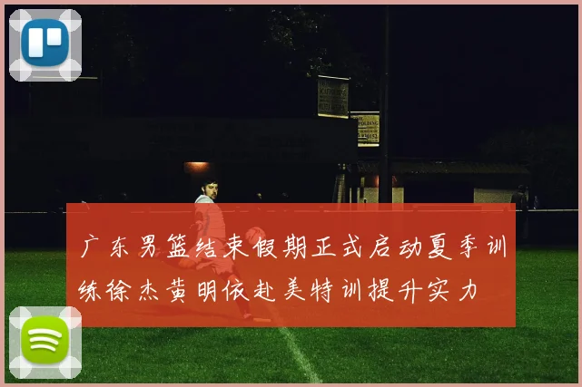 广东男篮结束假期正式启动夏季训练徐杰黄明依赴美特训提升实力