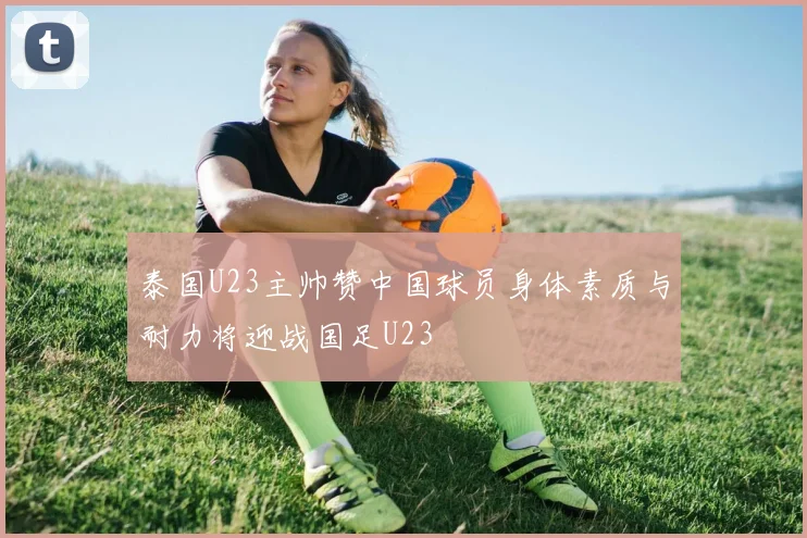 泰国U23主帅赞中国球员身体素质与耐力将迎战国足U23