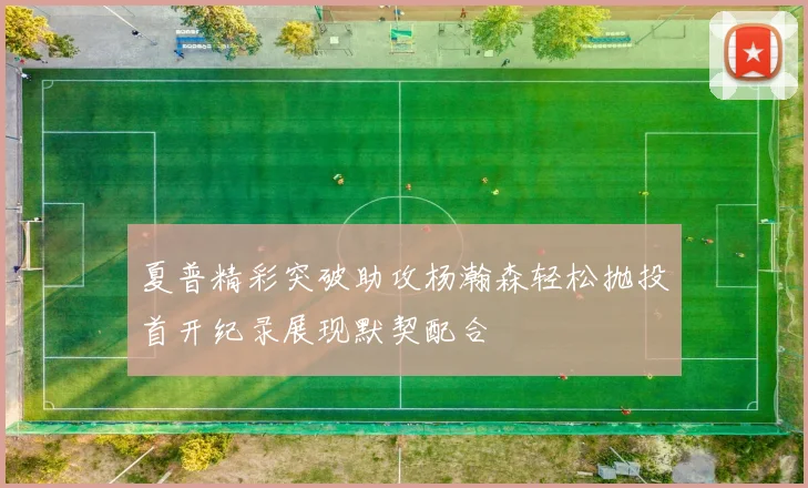 夏普精彩突破助攻杨瀚森轻松抛投首开纪录展现默契配合