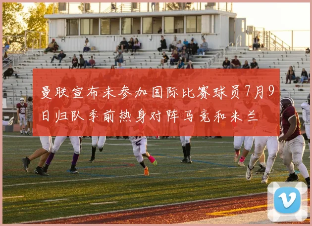 曼联宣布未参加国际比赛球员7月9日归队季前热身对阵马竞和米兰