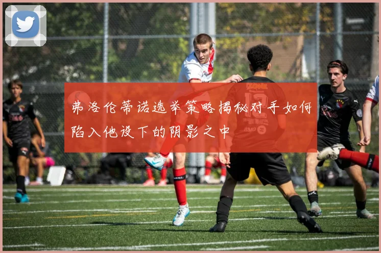 弗洛伦蒂诺选举策略揭秘对手如何陷入他设下的阴影之中