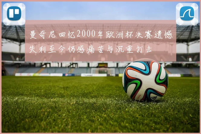 曼奇尼回忆2000年欧洲杯决赛遗憾失利至今仍感痛苦与沉重打击