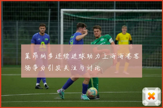 莱昂纳多连续进球助力上海海港客场争分引发关注与讨论