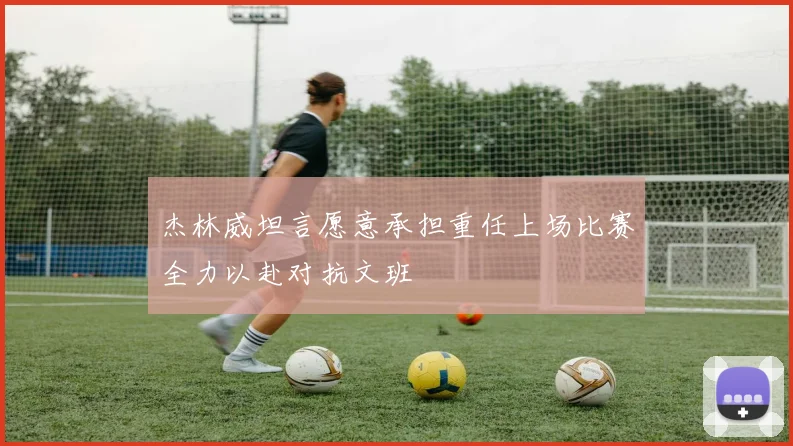 杰林威坦言愿意承担重任上场比赛全力以赴对抗文班