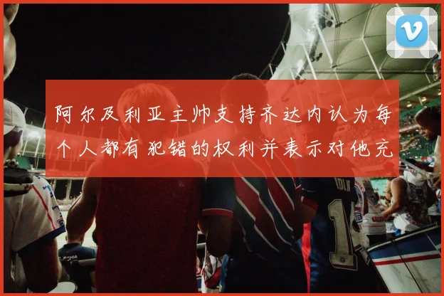 阿尔及利亚主帅支持齐达内认为每个人都有犯错的权利并表示对他充满信心