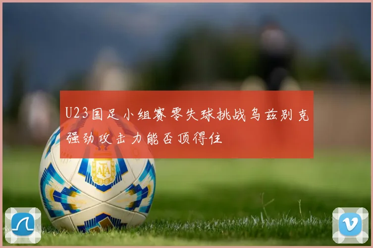U23国足小组赛零失球挑战乌兹别克强劲攻击力能否顶得住