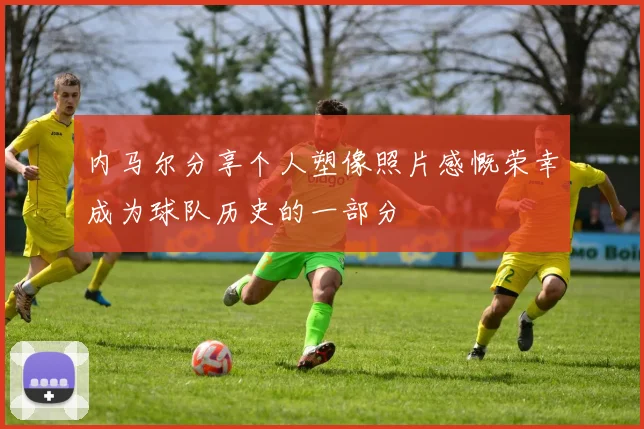 内马尔分享个人塑像照片感慨荣幸成为球队历史的一部分