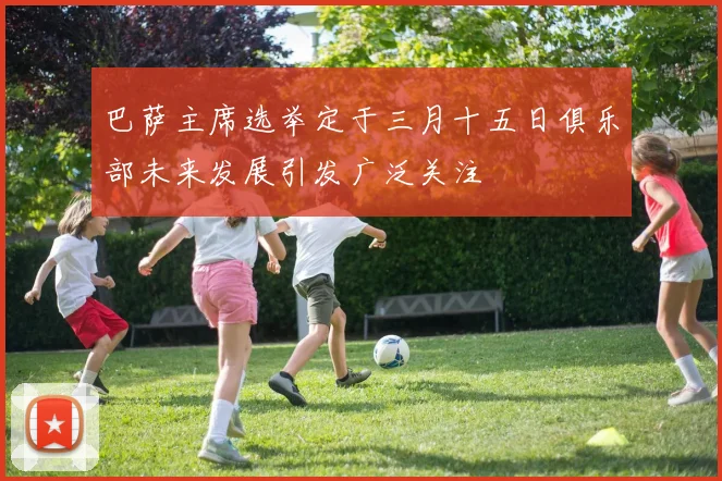巴萨主席选举定于三月十五日俱乐部未来发展引发广泛关注
