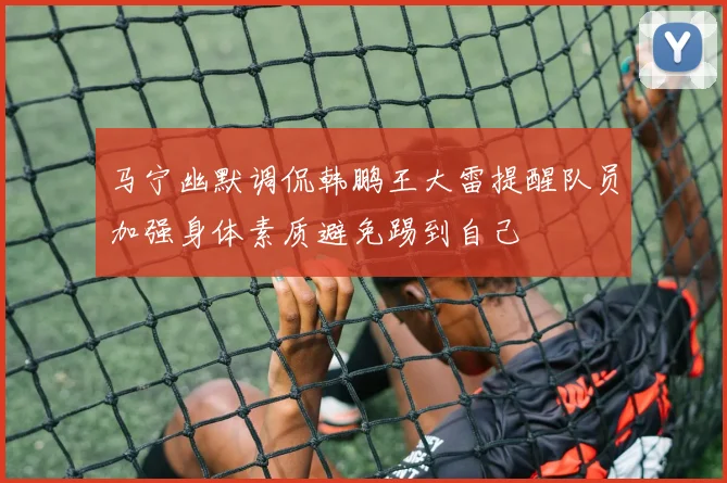 马宁幽默调侃韩鹏王大雷提醒队员加强身体素质避免踢到自己