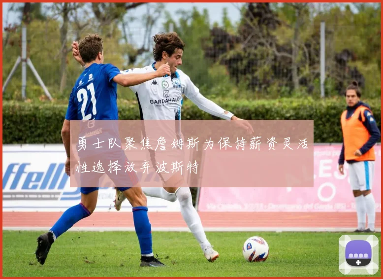 勇士队聚焦詹姆斯为保持薪资灵活性选择放弃波斯特
