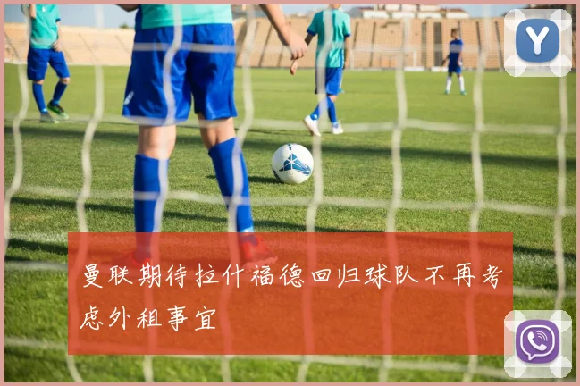 曼联期待拉什福德回归球队不再考虑外租事宜