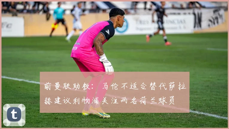 前曼联助教：马伦不适合替代萨拉赫建议利物浦关注两名荷兰球员