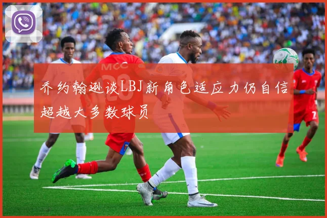乔约翰逊谈LBJ新角色适应力仍自信超越大多数球员