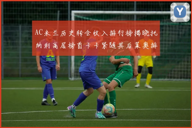 AC米兰历史转会收入排行榜揭晓托纳利高居榜首卡卡紧随其后莱奥排名第四