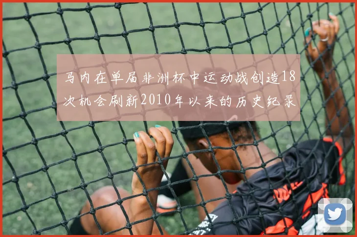 马内在单届非洲杯中运动战创造18次机会刷新2010年以来的历史纪录