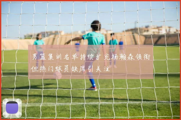 男篮集训名单持续扩充杨瀚森领衔但热门球员缺席引关注