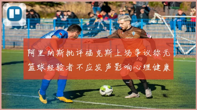 阿里纳斯批评福克斯上场争议称无篮球经验者不应发声影响心理健康