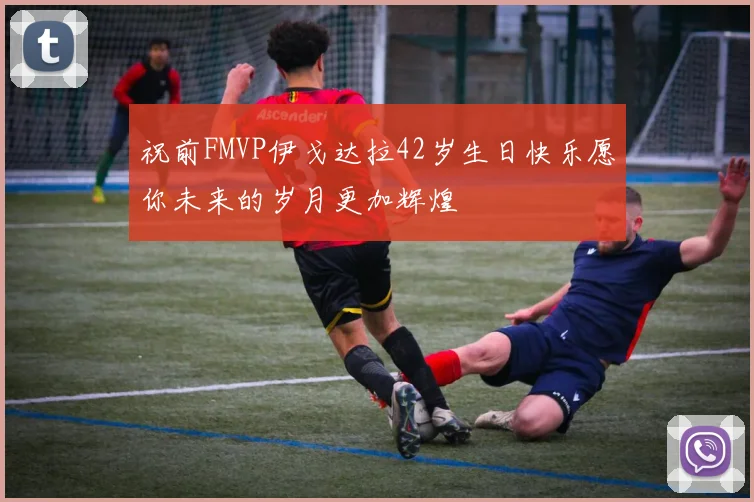 祝前FMVP伊戈达拉42岁生日快乐愿你未来的岁月更加辉煌