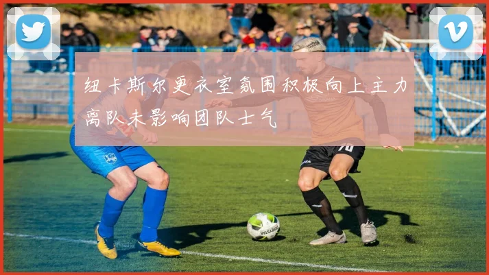 纽卡斯尔更衣室氛围积极向上主力离队未影响团队士气