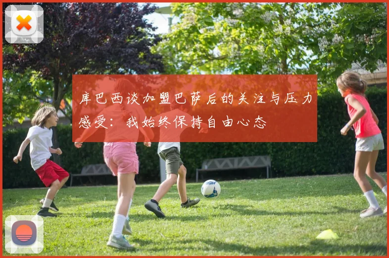 库巴西谈加盟巴萨后的关注与压力感受：我始终保持自由心态