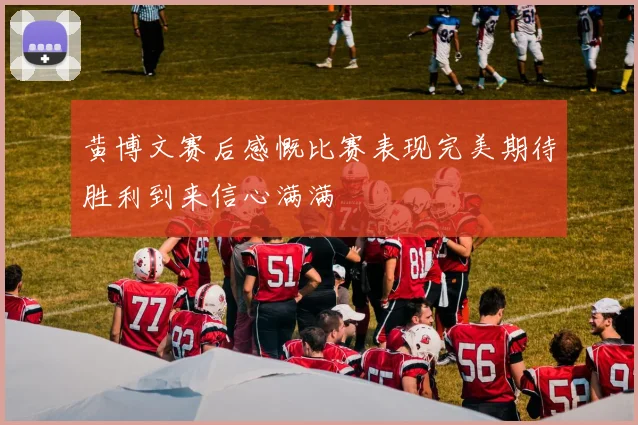 黄博文赛后感慨比赛表现完美期待胜利到来信心满满