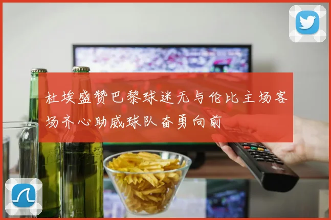 杜埃盛赞巴黎球迷无与伦比主场客场齐心助威球队奋勇向前