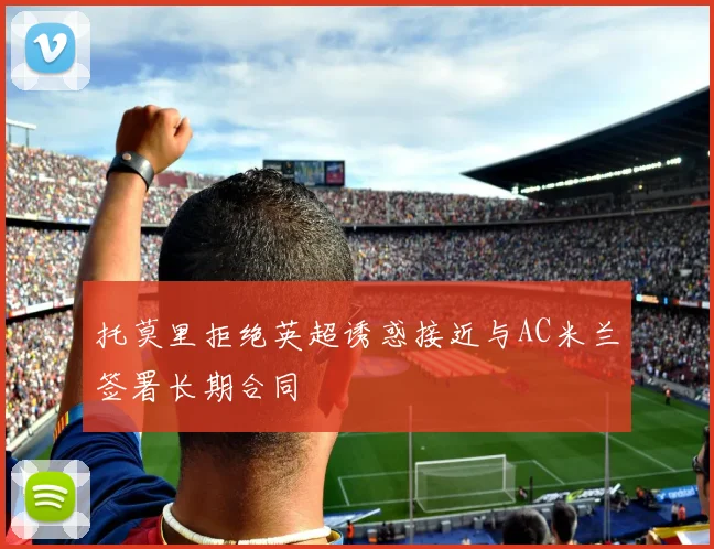 托莫里拒绝英超诱惑接近与AC米兰签署长期合同