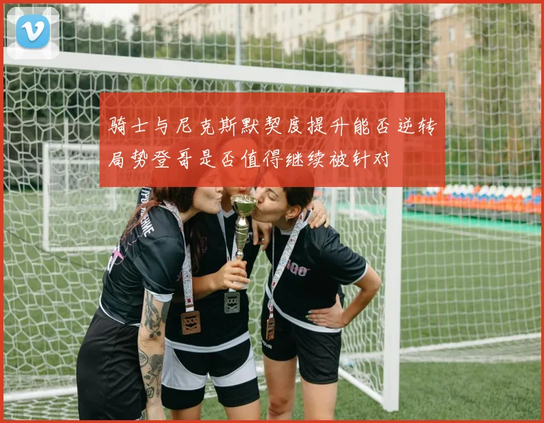 骑士与尼克斯默契度提升能否逆转局势登哥是否值得继续被针对