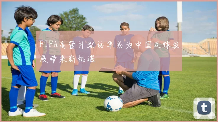 FIFA高管计划访华或为中国足球发展带来新机遇