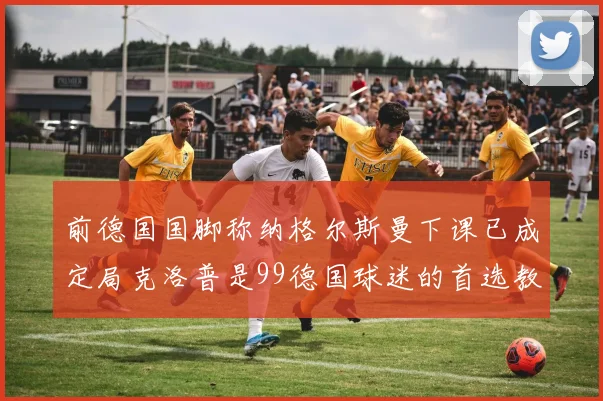 前德国国脚称纳格尔斯曼下课已成定局克洛普是99德国球迷的首选教练
