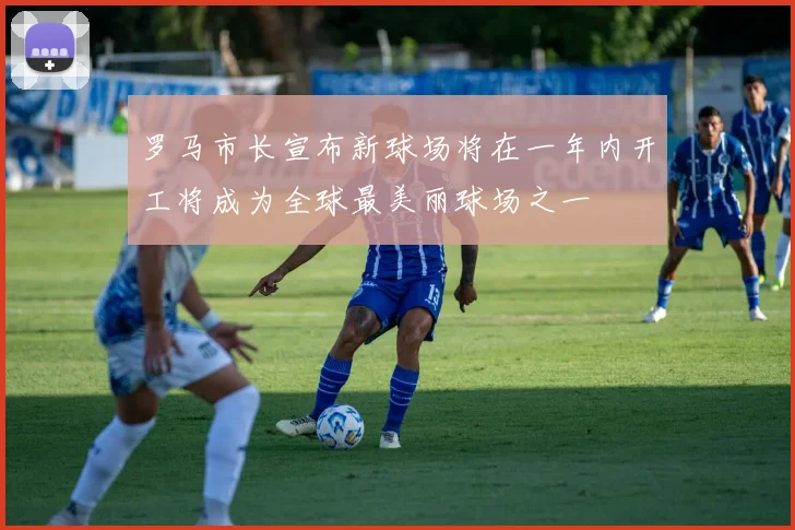 罗马市长宣布新球场将在一年内开工将成为全球最美丽球场之一