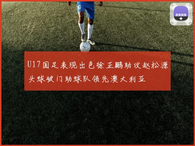 U17国足表现出色徐正鹏助攻赵松源头球破门助球队领先澳大利亚