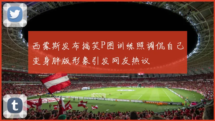 西蒙斯发布搞笑P图训练照调侃自己变身胖版形象引发网友热议