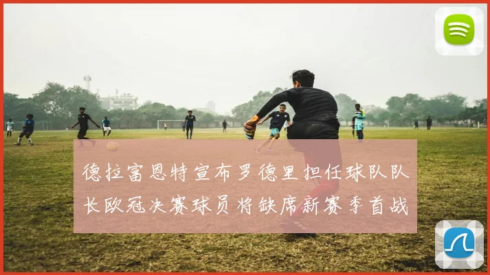 德拉富恩特宣布罗德里担任球队队长欧冠决赛球员将缺席新赛季首战