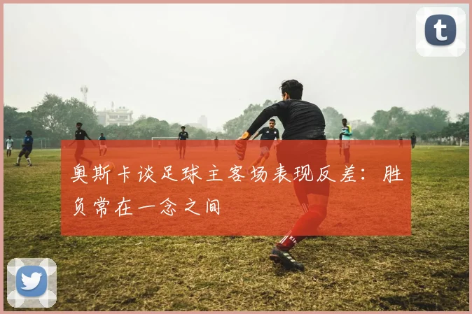 奥斯卡谈足球主客场表现反差：胜负常在一念之间