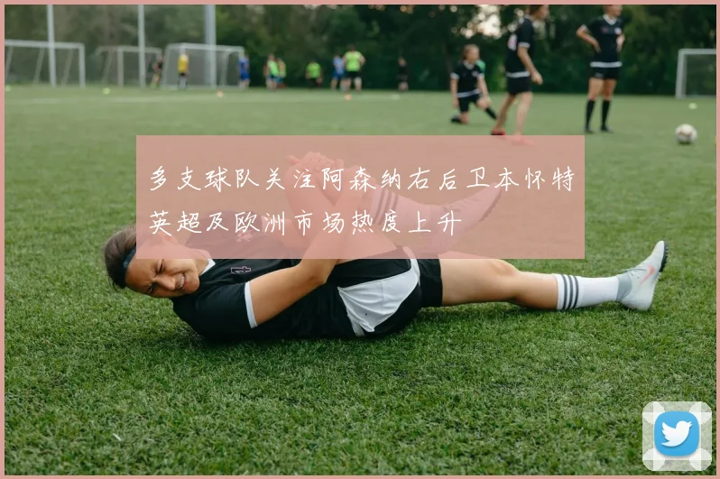 多支球队关注阿森纳右后卫本怀特英超及欧洲市场热度上升